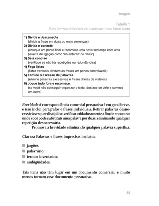 Imagem

                                                           Tabela 1
                  Seis formas infalíveis de escrever uma frase curta

 1) Divida e desconecte
    (divida a frase em duas ou mais sentenças)
 2) Divida e conecte
    (coloque um ponto-final e recomece uma nova sentença com uma
    palavra de ligação como “no entanto” ou “mas”)
 3) Seja conciso
    (verifique se não há repetições ou redundâncias)
 4) Faça listas
    (listas verticais dividem as frases em partes controláveis)
 5) Elimine o excesso de palavras
    (elimine palavras excessivas e frases cheias de rodeios)
 6) Jogue tudo fora e recomece
    (se você não conseguir organizar o texto, desfaça-se dele e comece
    um outro)



Brevidade A correspondência comercial persuasiva é em geral breve,
e isso inclui parágrafos e frases individuais. Retirar palavras desne-
cessárias requer disciplina: verificar cuidadosamente a fim de encontrar
onde você pode substituir uma palavra por duas, eliminando qualquer
repetição desnecessária.
       Promova a brevidade eliminando qualquer palavra supérflua.

Clareza Palavras e frases imprecisas incluem:

n   jargões;
n   palavrório;
n   termos inventados;
n   ambigüidades.

Tais itens não têm lugar em um documento comercial, e muito
menos tornam esse documento persuasivo.



                                                                         35
 