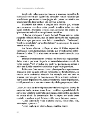 Como fazer propostas e relatórios

       Jargões são palavras que pertencem a uma área específica de
especialização com um significado particular. Jamais suponha que
seus leitores, por conhecerem o jargão, vão querer encontrá-lo em
um documento. Eles também vão apreciar a clareza.
       Palavrórios são frases e orações sem sentido que, embora
pareçam causar certa impressão, quando se reflete sobre elas, não
fazem sentido. Relatórios técnicos para gerências são muito fre-
qüentemente recheados com palavras científicas.
        A língua portuguesa é muito flexível. Novas palavras estão
surgindo constantemente, mas os termos inventados são expressões
fabricadas que possuem uma falsa conveniência. “Decisional”,
“implementabilidade” ou “ambientalismo” são exemplos de inúteis
termos inventados.
       Ao buscar clareza, verifique se não há idéias vagamente
expressas e especulações longas demais, que prejudiquem o enten-
dimento do leitor. Essas abstrações raramente beneficiam o discurso
persuasivo.
       De maneira semelhante, certifique-se de que não haja ambigüi-
dades, onde o que você diz pode ser entendido ou interpretado de
várias formas. Você prejudica seu poder de persuasão ao deixar o
leitor em dúvida e tendo de adivinhar o que você quer dizer.
       Leitores de documentos comerciais reagem bem a palavras ou
linguagem com as quais estejam razoavelmente familiarizados, ou
com as quais se sintam à vontade. Por exemplo, cada vez mais as
pessoas esperam que os documentos evitem sexismo, racismo e
outros sinais de preconceito. Para aprimorar seu poder de persuasão,
certifique-se de estar usando o mesmo tipo de linguagem que o leitor.

Listas Crie listas de itens ou pontos estreitamente ligados. Em vez de
amontoar tudo em uma única frase, considere a possibilidade de
apresentar uma lista numerada ou destacada com pontos, asteriscos
ou outros sinais de enumeração. Por exemplo, no início deste
capítulo o trecho a seguir foi convertido numa lista com pontos:
      “...isso também se refere a fatores ocultos, como estilo, tom,
incorreções, aparência.”
      “...isso também se refere a fatores ocultos, como:

36
 