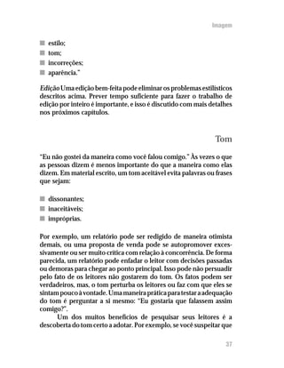 Imagem

n   estilo;
n   tom;
n   incorreções;
n   aparência.”

Edição Uma edição bem-feita pode eliminar os problemas estilísticos
descritos acima. Prever tempo suficiente para fazer o trabalho de
edição por inteiro é importante, e isso é discutido com mais detalhes
nos próximos capítulos.



                                                              Tom
“Eu não gostei da maneira como você falou comigo.” Às vezes o que
as pessoas dizem é menos importante do que a maneira como elas
dizem. Em material escrito, um tom aceitável evita palavras ou frases
que sejam:

n dissonantes;
n inaceitáveis;
n impróprias.

Por exemplo, um relatório pode ser redigido de maneira otimista
demais, ou uma proposta de venda pode se autopromover exces-
sivamente ou ser muito crítica com relação à concorrência. De forma
parecida, um relatório pode enfadar o leitor com decisões passadas
ou demoras para chegar ao ponto principal. Isso pode não persuadir
pelo fato de os leitores não gostarem do tom. Os fatos podem ser
verdadeiros, mas, o tom perturba os leitores ou faz com que eles se
sintam pouco à vontade. Uma maneira prática para testar a adequação
do tom é perguntar a si mesmo: “Eu gostaria que falassem assim
comigo?”.
      Um dos muitos benefícios de pesquisar seus leitores é a
descoberta do tom certo a adotar. Por exemplo, se você suspeitar que

                                                                  37
 