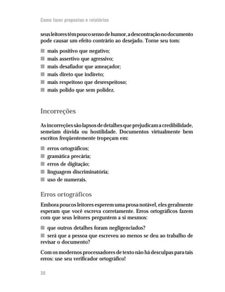 Como fazer propostas e relatórios

seus leitores têm pouco senso de humor, a descontração no documento
pode causar um efeito contrário ao desejado. Torne seu tom:
n    mais positivo que negativo;
n    mais assertivo que agressivo;
n    mais desafiador que ameaçador;
n    mais direto que indireto;
n    mais respeitoso que desrespeitoso;
n    mais polido que sem polidez.



Incorreções
As incorreções são lapsos de detalhes que prejudicam a credibilidade,
semeiam dúvida ou hostilidade. Documentos virtualmente bem
escritos freqüentemente tropeçam em:
n    erros ortográficos;
n    gramática precária;
n    erros de digitação;
n    linguagem discriminatória;
n    uso de numerais.

Erros ortográficos
Embora poucos leitores esperem uma prosa notável, eles geralmente
esperam que você escreva corretamente. Erros ortográficos fazem
com que seus leitores perguntem a si mesmos:
n que outros detalhes foram negligenciados?
n será que a pessoa que escreveu ao menos se deu ao trabalho de
revisar o documento?
Com os modernos processadores de texto não há desculpas para tais
erros: use seu verificador ortográfico!

38
 