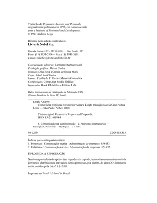 Tradução do Persuasive Reports and Proposals
originalmente publicada em 1997, em comum acordo
com o Institute of Personnel and Development.
© 1997 Andrew Leigh

Direitos desta edição reservados à
Livraria Nobel S.A.

Rua da Balsa, 559 - 02910-000 — São Paulo, SP
Fone: (11) 3933-2800— Fax: (11) 3931-3988
e-mail: ednobel@livrarianobel.com.br

Coordenação editorial: Clemente Raphael Mahl
Produção gráfica: Mirian Cunha
Revisão: Dina Beck e Creusa de Sousa Maria
Capa: João Lino Oliveira
Ícones: Cecília de P. Alves e Marcela Guimarães
Composição: CompLaser Studio Gráfico
Impressão: Book RJ Gráfica e Editora Ltda.

Dados Internacionais de Catalogação na Publicação (CIP)
(Câmara Brasileira do Livro, SP, Brasil)

    Leigh, Andrew
        Como fazer propostas e relatórios/Andrew Leigh; tradução Márcia Cruz Nóboa
    Leme — São Paulo: Nobel, 2000.

          Título original: Persuasive Reports and Proposals.
          ISBN 85-213-0998-8

       1. Comunicação na administração 2. Propostas empresariais —
    Redação3. Relatórios – Redação I. Título.

98-0290                                                                    CDD-658.453

Índices para catálogo sistemático:
1. Propostas : Comunicação escrita : Administração de empresas 658.453
2. Relatórios : Comunicação escrita : Administração de empresas 658.453

É PROIBIDA A REPRODUÇÃO

Nenhuma parte desta obra poderá ser reproduzida, copiada, transcrita ou mesmo transmitida
por meios eletrônicos ou gravações, sem a permissão, por escrito, do editor. Os infratores
serão punidos pela Lei nº 9.610/98.

Impresso no Brasil / Printed in Brazil
 