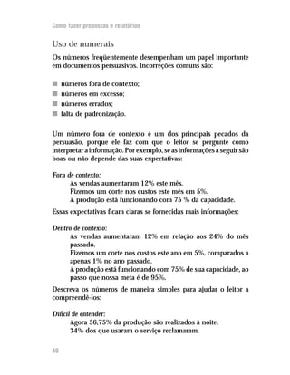 Como fazer propostas e relatórios

Uso de numerais
Os números freqüentemente desempenham um papel importante
em documentos persuasivos. Incorreções comuns são:

n    números fora de contexto;
n    números em excesso;
n    números errados;
n    falta de padronização.

Um número fora de contexto é um dos principais pecados da
persuasão, porque ele faz com que o leitor se pergunte como
interpretar a informação. Por exemplo, se as informações a seguir são
boas ou não depende das suas expectativas:

Fora de contexto:
      As vendas aumentaram 12% este mês.
      Fizemos um corte nos custos este mês em 5%.
      A produção está funcionando com 75 % da capacidade.
Essas expectativas ficam claras se fornecidas mais informações:

Dentro de contexto:
      As vendas aumentaram 12% em relação aos 24% do mês
      passado.
      Fizemos um corte nos custos este ano em 5%, comparados a
      apenas 1% no ano passado.
      A produção está funcionando com 75% de sua capacidade, ao
      passo que nossa meta é de 95%.
Descreva os números de maneira simples para ajudar o leitor a
compreendê-los:

Difícil de entender:
       Agora 56,75% da produção são realizados à noite.
       34% dos que usaram o serviço reclamaram.

40
 