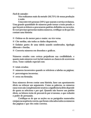 Imagem

Fácil de entender:
       Nós realizamos mais da metade (56,75%) de nossa produção
       à noite.
       Uma entre três pessoas (34%) que usaram o serviço reclamou.
Uma grande quantidade de números pode tornar o texto pesado, o
que forçará os leitores a procurarem padrões definidos ou exceções.
Se você precisar apresentar muitos números, certifique-se de que eles
contam uma história:

n Ordene-os do menor para o maior, ou vice-versa.
n Cite médias, não todos os dados disponíveis.
n Enfatize partes de uma tabela usando sombreados, tipologia
diferente e bordas.
n Converta números em desenhos e gráficos.

Números errados com certeza prejudicam sua credibilidade, e
quanto mais números você incluir maiores as chances de ocorrerem
erros. Tome cuidado especial com:

n   totais errados;
n   números incoerentes quando se referirem a tabelas ou páginas;
n   porcentagens incorretas;
n   erros em fórmulas.

Seus números devem contar uma história, fazer um apontamento
óbvio ou reforçar um argumento. Como as palavras, os números
raras vezes são completamente neutros: a significância deles depende
de quem os seleciona e por quê. Quando não houver um padrão
óbvio, os leitores terão de procurá-lo por si mesmo, o que reduzirá
o poder de persuasão.
       Certifique-se de que as seções ou os parágrafos numerados
estejam na seqüência correta, que foram colocados todos os números
das páginas e que eles estão corretos.


                                                                  41
 