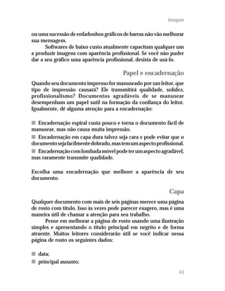 Imagem

ou uma sucessão de enfadonhos gráficos de barras não vão melhorar
sua mensagem.
      Softwares de baixo custo atualmente capacitam qualquer um
a produzir imagens com aparência profissional. Se você não puder
dar a seu gráfico uma aparência profissional, desista de usá-lo.

                                        Papel e encadernação
Quando seu documento impresso for manuseado por um leitor, que
tipo de impressão causará? Ele transmitirá qualidade, solidez,
profissionalismo? Documentos agradáveis de se manusear
desempenham um papel sutil na formação da confiança do leitor.
Igualmente, dê alguma atenção para a encadernação:

n Encadernação espiral custa pouco e torna o documento fácil de
manusear, mas não causa muita impressão.
n Encadernação em capa dura talvez seja cara e pode evitar que o
documento seja facilmente dobrado, mas tem um aspecto profissional.
n Encadernação com lombada móvel pode ter um aspecto agradável,
mas raramente transmite qualidade.

Escolha uma encadernação que melhore a aparência de seu
documento.

                                                            Capa
Qualquer documento com mais de seis páginas merece uma página
de rosto com título. Isso às vezes pode parecer exagero, mas é uma
maneira útil de chamar a atenção para seu trabalho.
      Pense em melhorar a página de rosto usando uma ilustração
simples e apresentando o título principal em negrito e de forma
atraente. Muitos leitores considerarão útil se você indicar nessa
página de rosto os seguintes dados:

n data;
n principal assunto;
                                                                43
 