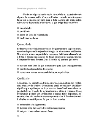 Como fazer propostas e relatórios

      Um fato é algo cuja existência, veracidade ou ocorrência é de
alguma forma conhecida. Como soldados, contudo, nem todos os
fatos têm o mesmo preparo para a luta. Alguns são mais fortes,
valiosos ou disponíveis que outros, o que exige decisões sobre:

n    quantidade;
n    qualidade;
n    como os fatos se relacionam;
n    onde usar os fatos.

Quantidade
Redatores comerciais inexperientes freqüentemente supõem que a
maneira de persuadir seja sobrecarregar os leitores com evidências.
No entanto, apenas a quantidade raramente é eficiente: ela confunde
o leitor e desvia sua atenção do fluxo principal de argumentação.
Compreender seus leitores (veja Capítulo 4) permite que você:

n não use mais fatos do que o necessário para fazer seu argumento;
n mantenha alguns fatos de reserva;
n remeta um menor número de fatos para apêndices.

Qualidade
A qualidade de um fato ou de uma informação é, no final das contas,
uma questão de critério. De maneira geral, no entanto, qualidade
significa que aquilo que você apresentou é confiável, verdadeiro ou
passível de ser testado de alguma forma, e ainda é relevante. Fatos
irrelevantes podem ser verdadeiros e causar forte impressão, no
entanto, eles não melhorarão sua argumentação. A fim de evitar tais
irrelevâncias, certifique-se de que os fatos usados:

n antecipem seu argumento;
n lancem nova luz sobre determinados assuntos;
n estejam conectados a outros fatos.

46
 