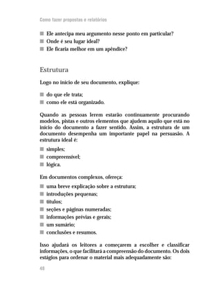 Como fazer propostas e relatórios

n Ele antecipa meu argumento nesse ponto em particular?
n Onde é seu lugar ideal?
n Ele ficaria melhor em um apêndice?



Estrutura
Logo no início de seu documento, explique:

n do que ele trata;
n como ele está organizado.

Quando as pessoas lerem estarão continuamente procurando
modelos, pistas e outros elementos que ajudem aquilo que está no
início do documento a fazer sentido. Assim, a estrutura de um
documento desempenha um importante papel na persuasão. A
estrutura ideal é:
n simples;
n compreensível;
n lógica.

Em documentos complexos, ofereça:
n    uma breve explicação sobre a estrutura;
n    introduções pequenas;
n    títulos;
n    seções e páginas numeradas;
n    informações prévias e gerais;
n    um sumário;
n    conclusões e resumos.

Isso ajudará os leitores a começarem a escolher e classificar
informações, o que facilitará a compreensão do documento. Os dois
estágios para ordenar o material mais adequadamente são:

48
 