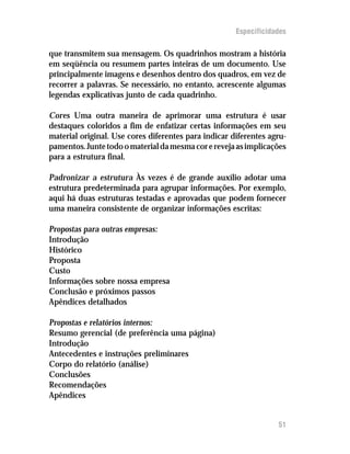 Especificidades

que transmitem sua mensagem. Os quadrinhos mostram a história
em seqüência ou resumem partes inteiras de um documento. Use
principalmente imagens e desenhos dentro dos quadros, em vez de
recorrer a palavras. Se necessário, no entanto, acrescente algumas
legendas explicativas junto de cada quadrinho.

Cores Uma outra maneira de aprimorar uma estrutura é usar
destaques coloridos a fim de enfatizar certas informações em seu
material original. Use cores diferentes para indicar diferentes agru-
pamentos. Junte todo o material da mesma cor e reveja as implicações
para a estrutura final.

Padronizar a estrutura Às vezes é de grande auxílio adotar uma
estrutura predeterminada para agrupar informações. Por exemplo,
aqui há duas estruturas testadas e aprovadas que podem fornecer
uma maneira consistente de organizar informações escritas:

Propostas para outras empresas:
Introdução
Histórico
Proposta
Custo
Informações sobre nossa empresa
Conclusão e próximos passos
Apêndices detalhados

Propostas e relatórios internos:
Resumo gerencial (de preferência uma página)
Introdução
Antecedentes e instruções preliminares
Corpo do relatório (análise)
Conclusões
Recomendações
Apêndices


                                                                  51
 