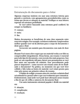 Como fazer propostas e relatórios

Estruturação do documento para o leitor
Algumas empresas insistem em usar uma estrutura interna para
garantir a coerência, com agrupamentos preestabelecidos como os
acima que devem se adequar ao material. Verifique se seus leitores
esperam tal estrutura predefinida.
      Se você estiver buscando uma estrutura geral confiável, há
sempre os familiares:
n começo;
n meio;
n fim.

Muitos documentos se beneficiam de uma clara separação entre
esses três estágios. Por exemplo, os leitores realmente compreendem
melhor quando você vai da abertura para o corpo do documento e
deste para o final.
       Acrescente um sumário para documentos com mais de doze
páginas.
Resumo Você nunca deve supor que seu material venha a ser lido ou
compreendido integralmente. Dessa forma, um resumo é essencial
para todo tipo de documento, com exceção dos mais pequenos. Isso
pode ser um expediente útil para clarear seus pensamentos se você
fizer antes um rascunho do relatório. Esse procedimento pode
parecer impossível — como escrever um resumo antes de ter finali-
zado o documento? Na prática, no momento em que você tiver
colhido e lido todas as fontes de material, você estará pronto para
criar pelo menos um primeiro esboço do resumo.
       O hábito de redigir o resumo antes de concluir o relatório final
vai estimulá-lo a pensar sobre o que você realmente quer comunicar.
Evidentemente, mais tarde você pode fazer alterações nesse resumo
a fim de que ele reflita a natureza do documento final.
       Um outro instrumento estrutural popular é dividir seu material
em:
n situação;
n complicação;
n resolução.

52
 