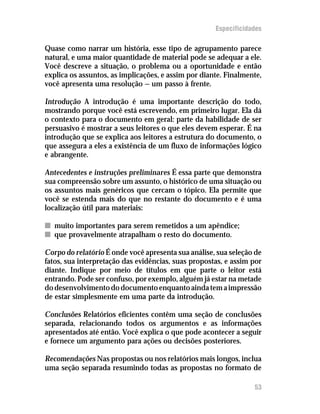 Especificidades

Quase como narrar um história, esse tipo de agrupamento parece
natural, e uma maior quantidade de material pode se adequar a ele.
Você descreve a situação, o problema ou a oportunidade e então
explica os assuntos, as implicações, e assim por diante. Finalmente,
você apresenta uma resolução — um passo à frente.

Introdução A introdução é uma importante descrição do todo,
mostrando porque você está escrevendo, em primeiro lugar. Ela dá
o contexto para o documento em geral: parte da habilidade de ser
persuasivo é mostrar a seus leitores o que eles devem esperar. É na
introdução que se explica aos leitores a estrutura do documento, o
que assegura a eles a existência de um fluxo de informações lógico
e abrangente.

Antecedentes e instruções preliminares É essa parte que demonstra
sua compreensão sobre um assunto, o histórico de uma situação ou
os assuntos mais genéricos que cercam o tópico. Ela permite que
você se estenda mais do que no restante do documento e é uma
localização útil para materiais:

n muito importantes para serem remetidos a um apêndice;
n que provavelmente atrapalham o resto do documento.

Corpo do relatório É onde você apresenta sua análise, sua seleção de
fatos, sua interpretação das evidências, suas propostas, e assim por
diante. Indique por meio de títulos em que parte o leitor está
entrando. Pode ser confuso, por exemplo, alguém já estar na metade
do desenvolvimento do documento enquanto ainda tem a impressão
de estar simplesmente em uma parte da introdução.

Conclusões Relatórios eficientes contêm uma seção de conclusões
separada, relacionando todos os argumentos e as informações
apresentados até então. Você explica o que pode acontecer a seguir
e fornece um argumento para ações ou decisões posteriores.

Recomendações Nas propostas ou nos relatórios mais longos, inclua
uma seção separada resumindo todas as propostas no formato de

                                                                 53
 