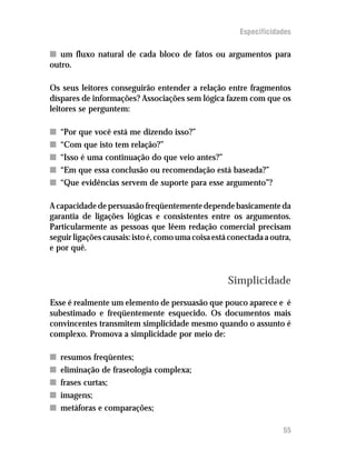 Especificidades

n um fluxo natural de cada bloco de fatos ou argumentos para
outro.

Os seus leitores conseguirão entender a relação entre fragmentos
díspares de informações? Associações sem lógica fazem com que os
leitores se perguntem:

n   “Por que você está me dizendo isso?”
n   “Com que isto tem relação?”
n   “Isso é uma continuação do que veio antes?”
n   “Em que essa conclusão ou recomendação está baseada?”
n   “Que evidências servem de suporte para esse argumento”?

A capacidade de persuasão freqüentemente depende basicamente da
garantia de ligações lógicas e consistentes entre os argumentos.
Particularmente as pessoas que lêem redação comercial precisam
seguir ligações causais: isto é, como uma coisa está conectada a outra,
e por quê.


                                                    Simplicidade
Esse é realmente um elemento de persuasão que pouco aparece e é
subestimado e freqüentemente esquecido. Os documentos mais
convincentes transmitem simplicidade mesmo quando o assunto é
complexo. Promova a simplicidade por meio de:

n   resumos freqüentes;
n   eliminação de fraseologia complexa;
n   frases curtas;
n   imagens;
n   metáforas e comparações;

                                                                    55
 