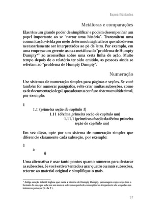 Especificidades

                                                      Metáforas e comparações
Elas têm um grande poder de simplificar e podem desempenhar um
papel importante ao se “narrar uma história”. Transmitem uma
comunicação vívida por meio de termos imaginativos que não devem
necessariamente ser interpretados ao pé da letra. Por exemplo, em
uma empresa um gerente usou a metáfora do “problema de Humpty
Dumpty*” ao aconselhar sobre uma certa linha de ação. Muito
tempo depois de o relatório ter sido emitido, as pessoas ainda se
referiam ao “problema de Humpty Dumpty”.

                                                                                Numeração
Use sistemas de numeração simples para páginas e seções. Se você
também for numerar parágrafos, evite criar muitas subseções, como
as de documentação legal, que adotam o confuso sistema multidecimal,
por exemplo:

1
         1.1 (primeira seção do capítulo 1)
                   1.11 (décima primeira seção do capítulo um)
                             1.11.1 (primeira subseção da décima primeira
                                    seção do capítulo um)

Em vez disso, opte por um sistema de numeração simples que
diferencie claramente cada subseção, por exemplo:

1
         a
                   i)

Uma alternativa é usar tanto pontos quanto números para destacar
as subseções. Se você estiver tentado a usar quatro ou mais subseções,
retorne ao material original e simplifique-o mais.

* Antiga canção infantil inglesa que narra a história de Humpty Dumpty, personagem cujo corpo tem o
formato de ovo, que sobe em um muro e sofre uma queda de conseqüências irreparáveis: ele se quebra em
inúmeros pedaços (N. da T.).


                                                                                                   57
 