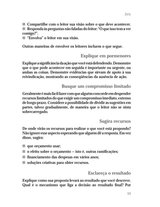 Zelo

n Compartilhe com o leitor sua visão sobre o que deve acontecer.
n Responda às perguntas não faladas do leitor: “O que isso tem a ver
comigo?”.
n “Envolva” o leitor em sua visão.

Outras maneiras de envolver os leitores incluem o que segue.

                                     Explique em pormenores
Explique a significância da ação que você está defendendo. Demonstre
que o que pode acontecer em seguida é importante ou urgente, ou
ambas as coisas. Demonstre evidências que sirvam de apoio à sua
reivindicação, mostrando as conseqüências da ausência de ação.

                         Busque um compromisso limitado
Geralmente é mais fácil fazer com que alguém concorde em despender
recursos limitados do que exigir um compromisso imediato, extenso
de longo prazo. Considere a possibilidade de dividir as sugestões em
partes, talvez gradualmente, de maneira que o leitor não se sinta
sobrecarregado.

                                                 Sugira recursos
De onde virão os recursos para realizar o que você está propondo?
Não ignore esse aspecto esperando que alguém dê a resposta. Em vez
disso, sugira:

n   que orçamento usar;
n   o efeito sobre o orçamento — isto é, outras ramificações;
n   financiamento das despesas em vários anos;
n   soluções criativas para obter recursos.

                                          Esclareça o resultado
Explique como sua proposta levará ao resultado que você descreve.
Qual é o mecanismo que liga a decisão ao resultado final? Por

                                                                 59
 