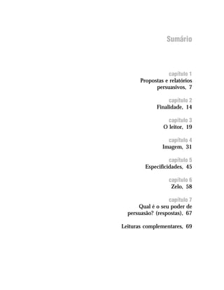 Sumário



                       capítulo 1
            Propostas e relatórios
                  persuasivos, 7

                        capítulo 2
                   Finalidade, 14

                       capítulo 3
                     O leitor, 19

                       capítulo 4
                     Imagem, 31

                        capítulo 5
              Especificidades, 45

                        capítulo 6
                         Zelo, 58

                       capítulo 7
           Qual é o seu poder de
       persuasão? (respostas), 67

     Leituras complementares, 69




12
 