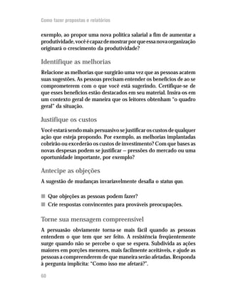 Como fazer propostas e relatórios

exemplo, ao propor uma nova política salarial a fim de aumentar a
produtividade, você é capaz de mostrar por que essa nova organização
originará o crescimento da produtividade?

Identifique as melhorias
Relacione as melhorias que surgirão uma vez que as pessoas acatem
suas sugestões. As pessoas precisam entender os benefícios de ao se
comprometerem com o que você está sugerindo. Certifique-se de
que esses benefícios estão destacados em seu material. Insira-os em
um contexto geral de maneira que os leitores obtenham “o quadro
geral” da situação.

Justifique os custos
Você estará sendo mais persuasivo se justificar os custos de qualquer
ação que esteja propondo. Por exemplo, as melhorias implantadas
cobrirão ou excederão os custos de investimento? Com que bases as
novas despesas podem se justificar — pressões do mercado ou uma
oportunidade importante, por exemplo?

Antecipe as objeções
A sugestão de mudanças invariavelmente desafia o status quo.

n Que objeções as pessoas podem fazer?
n Crie respostas convincentes para prováveis preocupações.

Torne sua mensagem compreensível
A persuasão obviamente torna-se mais fácil quando as pessoas
entendem o que tem que ser feito. A resistência freqüentemente
surge quando não se percebe o que se espera. Subdivida as ações
maiores em porções menores, mais facilmente aceitáveis, e ajude as
pessoas a compreenderem de que maneira serão afetadas. Responda
à pergunta implícita: “Como isso me afetará?”.

60
 