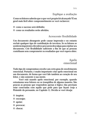 Zelo

                                          Explique a avaliação
Como os leitores saberão que o que você propôs foi alcançado? É em
geral mais fácil obter comprometimento se você esclarecer:

n como o sucesso será definido;
n como os resultados serão aferidos.

                                      Acrescente flexibilidade
Um documento abrangente pode causar impressão e no entanto
excluir qualquer tipo de contribuição de terceiros. Se os leitores se
sentirem impotentes eles talvez procurem desculpas para rejeitar seu
documento. Crie flexibilidade suficiente a fim de que as pessoas
contribuam sem comprometer os resultados que você espera obter.



                                                         Apelo
                                                      emocional
Todo tipo de compromisso envolve um certo grau de envolvimento
emocional. Portanto, é muito importante criar apelo emocional em
um documento, de forma que você fale também ao coração de seu
leitor, e não somente à sua mente.
       Você está usando apelo emocional, por exemplo, quando
entusiasma seus leitores ou os tranqüiliza de alguma maneira. São
poucas as pessoas que respondem apenas à lógica: elas precisam
estar conectadas com aquilo que pede para que façam (veja a
Pirâmide da persuasão, no Capítulo 1). Decida se você deseja:

n   inspirar;
n   encorajar;
n   apoiar;
n   provocar;
n   chocar;

                                                                  61
 