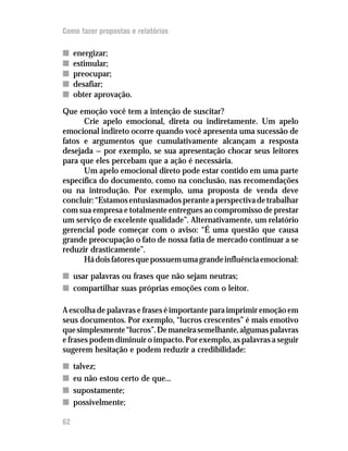Como fazer propostas e relatórios

n    energizar;
n    estimular;
n    preocupar;
n    desafiar;
n    obter aprovação.

Que emoção você tem a intenção de suscitar?
      Crie apelo emocional, direta ou indiretamente. Um apelo
emocional indireto ocorre quando você apresenta uma sucessão de
fatos e argumentos que cumulativamente alcançam a resposta
desejada — por exemplo, se sua apresentação chocar seus leitores
para que eles percebam que a ação é necessária.
      Um apelo emocional direto pode estar contido em uma parte
específica do documento, como na conclusão, nas recomendações
ou na introdução. Por exemplo, uma proposta de venda deve
concluir: “Estamos entusiasmados perante a perspectiva de trabalhar
com sua empresa e totalmente entregues ao compromisso de prestar
um serviço de excelente qualidade”. Alternativamente, um relatório
gerencial pode começar com o aviso: “É uma questão que causa
grande preocupação o fato de nossa fatia de mercado continuar a se
reduzir drasticamente”.
      Há dois fatores que possuem uma grande influência emocional:
n usar palavras ou frases que não sejam neutras;
n compartilhar suas próprias emoções com o leitor.

A escolha de palavras e frases é importante para imprimir emoção em
seus documentos. Por exemplo, “lucros crescentes” é mais emotivo
que simplesmente “lucros”. De maneira semelhante, algumas palavras
e frases podem diminuir o impacto. Por exemplo, as palavras a seguir
sugerem hesitação e podem reduzir a credibilidade:
n    talvez;
n    eu não estou certo de que...
n    supostamente;
n    possivelmente;

62
 