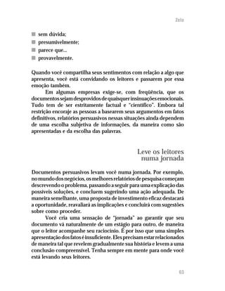 Zelo

n   sem dúvida;
n   presumivelmente;
n   parece que...
n   provavelmente.

Quando você compartilha seus sentimentos com relação a algo que
apresenta, você está convidando os leitores e passarem por essa
emoção também.
       Em algumas empresas exige-se, com freqüência, que os
documentos sejam desprovidos de quaisquer insinuações emocionais.
Tudo tem de ser estritamente factual e “científico”. Embora tal
restrição encoraje as pessoas a basearem seus argumentos em fatos
definitivos, relatórios persuasivos nessas situações ainda dependem
de uma escolha subjetiva de informações, da maneira como são
apresentadas e da escolha das palavras.


                                                 Leve os leitores
                                                  numa jornada
Documentos persuasivos levam você numa jornada. Por exemplo,
no mundo dos negócios, os melhores relatórios de pesquisa começam
descrevendo o problema, passando a seguir para uma explicação das
possíveis soluções, e concluem sugerindo uma ação adequada. De
maneira semelhante, uma proposta de investimento eficaz destacará
a oportunidade, reavaliará as implicações e concluirá com sugestões
sobre como proceder.
       Você cria uma sensação de “jornada” ao garantir que seu
documento vá naturalmente de um estágio para outro, de maneira
que o leitor acompanhe seu raciocínio. É por isso que uma simples
apresentação dos fatos é insuficiente. Eles precisam estar relacionados
de maneira tal que revelem gradualmente sua história e levem a uma
conclusão compreensível. Tenha sempre em mente para onde você
está levando seus leitores.

                                                                    63
 