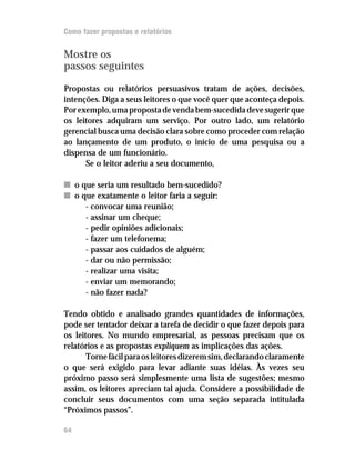 Como fazer propostas e relatórios


Mostre os
passos seguintes

Propostas ou relatórios persuasivos tratam de ações, decisões,
intenções. Diga a seus leitores o que você quer que aconteça depois.
Por exemplo, uma proposta de venda bem-sucedida deve sugerir que
os leitores adquiram um serviço. Por outro lado, um relatório
gerencial busca uma decisão clara sobre como proceder com relação
ao lançamento de um produto, o início de uma pesquisa ou a
dispensa de um funcionário.
      Se o leitor aderiu a seu documento,

n o que seria um resultado bem-sucedido?
n o que exatamente o leitor faria a seguir:
     - convocar uma reunião;
     - assinar um cheque;
     - pedir opiniões adicionais;
     - fazer um telefonema;
     - passar aos cuidados de alguém;
     - dar ou não permissão;
     - realizar uma visita;
     - enviar um memorando;
     - não fazer nada?

Tendo obtido e analisado grandes quantidades de informações,
pode ser tentador deixar a tarefa de decidir o que fazer depois para
os leitores. No mundo empresarial, as pessoas precisam que os
relatórios e as propostas expliquem as implicações das ações.
       Torne fácil para os leitores dizerem sim, declarando claramente
o que será exigido para levar adiante suas idéias. Às vezes seu
próximo passo será simplesmente uma lista de sugestões; mesmo
assim, os leitores apreciam tal ajuda. Considere a possibilidade de
concluir seus documentos com uma seção separada intitulada
“Próximos passos”.

64
 