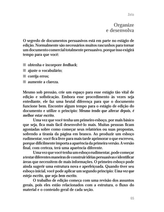 Zelo


                                                          Organize
                                                       e desenvolva
O segredo de documentos persuasivos está em parte no estágio de
edição. Normalmente são necessários muitos rascunhos para tornar
um documento comercial totalmente persuasivo, porque isso exigirá
tempo para que você:

n   obtenha e incorpore feedback;
n   ajuste o vocabulário;
n   corrija erros;
n   aumente a clareza.

Mesmo sob pressão, crie um espaço para esse estágio tão vital de
edição e sofisticação. Embora esse procedimento às vezes seja
entediante, ele faz uma brutal diferença para que o documento
funcione bem. Encontre algum tempo para o estágio de edição do
documento e utilize o princípio: Mesmo tendo que alterar depois, é
melhor estar escrito.
       Uma vez que você tenha um primeiro esboço, por mais básico
que seja, fica mais fácil desenvolvê-lo mais. Muitas pessoas ficam
agoniadas sobre como começar seus relatórios ou suas propostas,
sofrendo a tirania da página em branco. Ao produzir um esboço
rudimentar, você fica livre para mais tarde aprimorar o que escreveu,
porque dificilmente importa a aparência da primeira versão. A versão
final, com certeza, terá uma aparência diferente.
       Uma vez que você tenha um esboço rudimentar, pode começar
a testar diferentes maneiras de construir idéias persuasivas e identificar
áreas que necessitem de mais informações. O primeiro esboço pode
ainda sugerir uma estrutura nova e aperfeiçoada. Quando tiver seu
esboço inicial, você pode aplicar um segundo princípio: Uma vez que
esteja escrito, que seja bem escrito.
       O trabalho de edição começa com uma revisão dos assuntos
gerais, pois eles estão relacionados com a estrutura, o fluxo do
material e o conteúdo geral de cada seção.

                                                                       65
 
