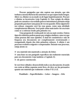 Como fazer propostas e relatórios

       Procure parágrafos que não captem sua atenção, que não
tenham a mesma fluência dos anteriores ou que sejam muito longos.
Altere-os, elimine-os ou mude-os de lugar impiedosamente. Procure
e elimine as incorreções (veja Capítulo 5). Esse estágio da edição
pode ser cansativo e na verdade parecer interminável, portanto esteja
preparado para fazer uma pausa de vez em quando. Deixe alguém ler
seu esboço, enquanto você faz essa pausa, como uma atividade
completamente diferente. Você pode voltar mais tarde e ler seu texto
como se o estivesse lendo pela primeira vez.
       Uma proposta de venda pode ter seis ou mais versões. Outros
tipos de relatórios podem passar por estágios similares, uma vez que
várias pessoas dão suas opiniões. É sinal de consistência e não de
fraqueza seu documento ser completamente reestruturado e
reorganizado depois dos dois primeiros esboços. A edição é um
processo evolutivo exigente e compensador. Durante esse processo,
esteja atento se:

n seu material está mantendo a atenção do leitor;
n uma frase ou um parágrafo específicos são realmente essenciais
para seu documento (veja também o Capítulo 4);
n ele parece convincente.

Se você tiver editado e desenvolvido todo o seu documento, levando
em conta as idéias expostas neste livro, ele deve ser tão persuasivo
quanto um material que realmente o deixe F-E-L-I-Z:

      Finalidade — Especificidades — Leitor — Imagem — Zelo




66
 