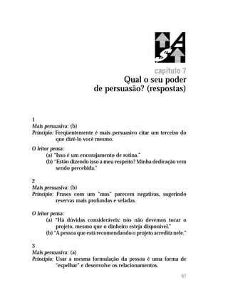 Qual o seu poder de persuasão? (respostas)




                                                      capítulo 7
                                   Qual o seu poder
                           de persuasão? (respostas)


1
Mais persuasiva: (b)
Princípio: Freqüentemente é mais persuasivo citar um terceiro do
           que dizê-lo você mesmo.
O leitor pensa:
       (a) “Isso é um encorajamento de rotina.”
       (b) “Estão dizendo isso a meu respeito? Minha dedicação vem
            sendo percebida.”

2
Mais persuasiva: (b)
Princípio: Frases com um “mas” parecem negativas, sugerindo
           reservas mais profundas e veladas.

O leitor pensa:
       (a) “Há dúvidas consideráveis: nós não devemos tocar o
            projeto, mesmo que o dinheiro esteja disponível.”
       (b) “A pessoa que está recomendando o projeto acredita nele.”

3
Mais persuasiva: (a)
Princípio: Usar a mesma formulação da pessoa é uma forma de
           “espelhar” e desenvolve os relacionamentos.
                                                                   67
 