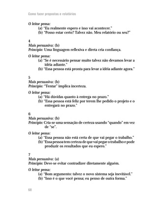 Como fazer propostas e relatórios

O leitor pensa:
       (a) “Eu realmente espero e isso vai acontecer.”
       (b) “Posso estar certo? Talvez não. Meu relatório ou seu?”

4
Mais persuasiva: (b)
Princípio: Uma linguagem reflexiva e direta cria confiança.
O leitor pensa:
       (a) “Se é necessário pensar muito talvez não devamos levar a
            idéia adiante.”
       (b) “Essa pessoa está pronta para levar a idéia adiante agora.”

5
Mais persuasiva: (b)
Princípio: “Tentar” implica incerteza.
O leitor pensa:
       (a) “Há dúvidas quanto à entrega no prazo.”
       (b) “Essa pessoa está feliz por terem lhe pedido o projeto e o
            entregará no prazo.”

6
Mais persuasiva: (b)
Princípio: Cria-se uma sensação de certeza usando “quando” em vez
           de “se”.
O leitor pensa:
       (a) “Essa pessoa não está certa de que vai pegar o trabalho.”
       (b) “Essa pessoa tem certeza de que vai pegar o trabalho e pode
            produzir os resultados que eu espero.”

7
Mais persuasiva: (a)
Princípio: Deve-se evitar contradizer diretamente alguém.
O leitor pensa:
       (a) “Bom argumento: talvez o novo sistema seja inevitável.”
       (b) “Isso é o que você pensa; eu penso de outra forma.”


68
 