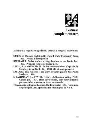 Qual o seu poder de persuasão? (respostas)




                                                  Leituras
                                           complementares



As leituras a seguir são agradáveis, práticas e em geral muito úteis.

CUTTS, M. The plain English guide. Oxford, Oxford University Press,
      1995. (Prático e abrangente.)
BARTRAM, P. Perfect business writing. Londres, Arrow Books Ltd.,
      1993. (Pequeno e cheio de idéias úteis.)
LEIGH, A. e MAYNARD, M. Perfect communications (Capítulo 5).
      Londres, Arrow Books Ltd., 1994. (Repleto de pérolas.)
SACCONI, Luiz Antonio. Tudo sobre português prático. São Paulo,
      Moderna, 1979.
SERAYDARIAN, P. e PIWELL, S. Successful business writing. Poole,
      Cassell plc., 1994. (Bem apresentado, com oportunidades
      para você checar como você está escrevendo.)
The economist style guide. Londres, The Economist, 1995. (Uma mina
      de princípios úteis apresentados em um guia de A a Z.)




                                                                    69
 