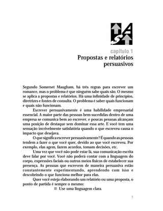 capítulo 1
                                 Propostas e relatórios
                                          persuasivos


Segundo Somerset Maugham, há três regras para escrever um
romance, mas o problema é que ninguém sabe quais são. O mesmo
se aplica a propostas e relatórios. Há uma infinidade de princípios,
diretrizes e fontes de consulta. O problema é saber quais funcionam
e quais não funcionam.
       Escrever persuasivamente é uma habilidade empresarial
essencial. A maior parte das pessoas bem-sucedidas dentro de uma
empresa se comunica bem ao escrever, e poucas pessoas alcançam
uma posição de destaque sem dominar essa arte. E você tem uma
sensação incrivelmente satisfatória quando o que escreveu causa o
impacto que desejava.
       O que significa escrever persuasivamente? É quando as pessoas
tendem a fazer o que você quer, devido ao que você escreveu. Por
exemplo, elas agem, fazem acordos, tomam decisões, etc.
       Uma vez que você não pode estar lá, sua comunicação escrita
deve falar por você. Você não poderá contar com a linguagem do
corpo, expressões faciais ou outros meios físicos de estabelecer sua
presença. As pessoas que escrevem de maneira persuasiva estão
constantemente experimentando, aprendendo com isso e
descobrindo o que funciona melhor para elas.
       Quer você esteja elaborando um relatório ou uma proposta, o
ponto de partida é sempre o mesmo:
                     n Use uma linguagem clara.

                                                                  7
 