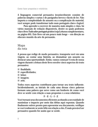 Como fazer propostas e relatórios

A linguagem comercial persuasiva invariavelmente consiste de
palavras simples e curtas e de parágrafos breves e fáceis de ler. Não
importa a complexidade do assunto ou a complicação do material,
você sempre pode transformar tudo num português claro e legível.
        Para aprender a escrever de maneira mais simples e clara, há
vários manuais de redação disponíveis, dentre os quais podemos
citar o livro Tudo sobre português prático (veja Leituras complementares,
na página 69). Este livro vai um pouco mais longe — em direção ao
obscuro mundo da arte da persuasão.


Mapa
da rota
A pessoa que redige de modo persuasivo, transporta você em uma
viagem, ao contar uma história, ao dramatizar um assunto ou
destacar uma oportunidade. Então, vamos começar! A rota de nossa
viagem durante a leitura deste livro envolve cinco aspectos do texto
persuasivo:
n   finalidade;
n   especificidades;
n   leitor;
n   imagem;
n   zelo.
Todos esses aspectos contribuem para tornar seu texto influente.
Incidentalmente, as iniciais de cada uma dessas cinco palavras
formam uma palavra que serve como um lembrete de como você
deve se sentir com relação a suas propostas e a seus relatórios:
                           F-E-L-I-Z
Você tornará seus documentos eficientes aceitando a necessidade de
maximizar o impacto por meio das idéias aqui expostas. Quando
finalmente estiver pronto para apresentar seu documento, verifique
se você realmente se sente feliz em relação a eles. É mais provável ser
persuasivo quando for assim que se sentir.


8
 