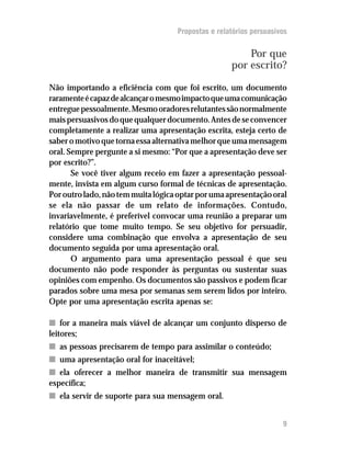 Propostas e relatórios persuasivos


                                                        Por que
                                                    por escrito?

Não importando a eficiência com que foi escrito, um documento
raramente é capaz de alcançar o mesmo impacto que uma comunicação
entregue pessoalmente. Mesmo oradores relutantes são normalmente
mais persuasivos do que qualquer documento. Antes de se convencer
completamente a realizar uma apresentação escrita, esteja certo de
saber o motivo que torna essa alternativa melhor que uma mensagem
oral. Sempre pergunte a si mesmo: “Por que a apresentação deve ser
por escrito?”.
       Se você tiver algum receio em fazer a apresentação pessoal-
mente, invista em algum curso formal de técnicas de apresentação.
Por outro lado, não tem muita lógica optar por uma apresentação oral
se ela não passar de um relato de informações. Contudo,
invariavelmente, é preferível convocar uma reunião a preparar um
relatório que tome muito tempo. Se seu objetivo for persuadir,
considere uma combinação que envolva a apresentação de seu
documento seguida por uma apresentação oral.
       O argumento para uma apresentação pessoal é que seu
documento não pode responder às perguntas ou sustentar suas
opiniões com empenho. Os documentos são passivos e podem ficar
parados sobre uma mesa por semanas sem serem lidos por inteiro.
Opte por uma apresentação escrita apenas se:

n for a maneira mais viável de alcançar um conjunto disperso de
leitores;
n as pessoas precisarem de tempo para assimilar o conteúdo;
n uma apresentação oral for inaceitável;
n ela oferecer a melhor maneira de transmitir sua mensagem
específica;
n ela servir de suporte para sua mensagem oral.


                                                                    9
 
