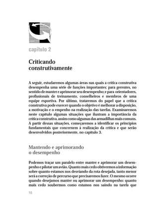 Feedback




capítulo 2

Criticando
construtivamente

A seguir, estudaremos algumas áreas nas quais a crítica construtiva
desempenha uma série de funções importantes: para gerentes, no
sentido de manter e aprimorar seu desempenho; e para orientadores,
profissionais de treinamento, conselheiros e membros de uma
equipe esportiva. Por último, trataremos do papel que a crítica
construtiva pode exercer quando o objetivo é melhorar a disposição,
a motivação e o empenho na realização das tarefas. Examinaremos
neste capítulo algumas situações que ilustram a importância da
crítica construtiva, assim como algumas das armadilhas mais comuns.
A partir dessas situações, começaremos a identificar os princípios
fundamentais que concernem à realização da crítica e que serão
desenvolvidos posteriormente, no capítulo 3.



Mantendo e aprimorando
o desempenho
Podemos traçar um paralelo entre manter e aprimorar um desem–
penho e pilotar um avião. Quanto mais cedo obtivermos a informação
sobre quanto estamos nos desviando da rota desejada, tanto menor
será a correção de percurso que precisaremos fazer. O mesmo ocorre
quando desejamos manter ou aprimorar um desempenho: quanto
mais cedo soubermos como estamos nos saindo na tarefa que
16
 
