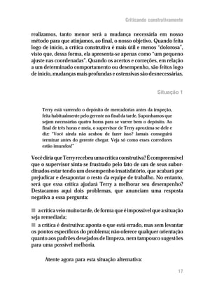Criticando construtivamente

realizamos, tanto menor será a mudança necessária em nosso
método para que atinjamos, ao final, o nosso objetivo. Quando feita
logo de início, a crítica construtiva é mais útil e menos “dolorosa”,
visto que, dessa forma, ela apresenta-se apenas como “um pequeno
ajuste nas coordenadas”. Quando os acertos e correções, em relação
a um determinado comportamento ou desempenho, são feitos logo
de início, mudanças mais profundas e ostensivas são desnecessárias.


                                                                 Situação 1


     Terry está varrendo o depósito de mercadorias antes da inspeção,
     feita habitualmente pelo gerente no final da tarde. Suponhamos que
     sejam necessárias quatro horas para se varrer bem o depósito. Ao
     final de três horas e meia, o supervisor de Terry aproxima-se dele e
     diz: “Você ainda não acabou de fazer isso? Jamais conseguirá
     terminar antes do gerente chegar. Veja só como esses corredores
     estão imundos!”

Você diria que Terry recebeu uma crítica construtiva? É compreensível
que o supervisor sinta-se frustrado pelo fato de um de seus subor-
dinados estar tendo um desempenho insatisfatório, que acabará por
prejudicar e desapontar o resto da equipe de trabalho. No entanto,
será que essa crítica ajudará Terry a melhorar seu desempenho?
Destacamos aqui dois problemas, que anunciam uma resposta
negativa a essa pergunta:

n a crítica veio muito tarde, de forma que é impossível que a situação
seja remediada;
n a crítica é destrutiva: aponta o que está errado, mas sem levantar
os pontos específicos do problema; não oferece qualquer orientação
quanto aos padrões desejados de limpeza, nem tampouco sugestões
para uma possível melhoria.

      Atente agora para esta situação alternativa:

                                                                            17
 