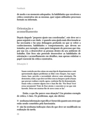 Feedback

de modo e no momento adequados. As habilidades que envolvem a
crítica construtiva são as mesmas, quer sejam utilizados processos
formais ou informais.



Orientação e
aconselhamento
Depois daquele “pequeno ajuste nas coordenadas”, este deve ser o
passo seguinte a ser dado: é quando uma ajuda mais direcionada se
faz necessária e há uma defasagem profunda no que se refere a
conhecimentos, habilidades e comportamento, que devem ser
tratados, por exemplo, como parte integrante do processo que visa,
por sua vez, a desenvolver as pessoas dentro do seu ambiente de
trabalho. Este livro não pretende desenvolver as habilidades de
orientação e aconselhamento em detalhes, mas apenas enfatizar o
papel essencial da crítica construtiva.

Situação 3


     Susan controla um dos caixas em uma loja de departamentos e está
     apresentando alguns problemas ao lidar com cheques. Sua super-
     visora, Joan, percebe a necessidade oferecer uma orientação. Ela
     demonstra, então, o que deve ser feito com os cheques e pede a Susan
     que procure realizar a tarefa, agora, conforme lhe foi demonstrado.
     Susan volta a cometer alguns erro e Joan lhe diz: “Por Deus! Você
     errou novamente! Trate de ficar atenta e concentre-se no que está
     fazendo. Deixe-me mostrar-lhe de novo como se faz”.

       Então, o que lhe parece essa situação? Um péssimo exemplo
de crítica, é claro. Os problemas, aqui, são óbvios:

n nenhuma informação específica é fornecida quanto aos erros que
estão sendo cometidos pela funcionária;
n não há nenhuma indicação clara do que deve ser modificado na
realização da tarefa;

20
 