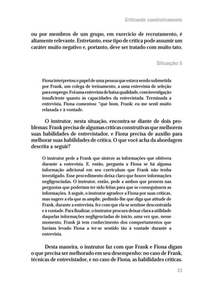 Criticando construtivamente

ou por membros de um grupo, em exercício de recrutamento, é
altamente relevante. Entretanto, esse tipo de crítica pode assumir um
caráter muito negativo e, portanto, deve ser tratado com muito tato.

                                                                     Situação 5


     Fiona interpretou o papel de uma pessoa que estava sendo submetida
     por Frank, um colega de treinamento, a uma entrevista de seleção
     para emprego. Foi uma entrevista de baixa qualidade, com investigação
     insuficiente quanto às capacidades da entrevistada. Terminada a
     entrevista, Fiona comentou: “que bom, Frank: eu me senti muito
     relaxada e à vontade.

      O instrutor, nesta situação, encontra-se diante de dois pro-
blemas: Frank precisa de algumas críticas construtivas que melhorem
suas habilidades de entrevistador, e Fiona precisa de auxílio para
melhorar suas habilidades de crítica. O que você acha da abordagem
descrita a seguir?

     O instrutor pede a Frank que sinteze as informações que obtivera
     durante a entrevista. E, então, pergunta a Fiona se há alguma
     informação adicional em seu curriculum que Frank não tenha
     investigado. Esse procedimento deixa claro que houve informações
     negligenciadas. O instrutor, então, pede a ambos que pensem nas
     perguntas que poderiam ter sido feitas para que se conseguissem as
     informações. A seguir, o instrutor agradece a Fiona por suas críticas,
     mas sugere a ela que as amplie, pedindo-lhe que diga que atitude de
     Frank, durante a entrevista, fez com que ela se sentisse descontraída
     e à vontade. Para finalizar, o instrutor procura deixar clara a utilidade
     daquelas informações negligenciadas de início, uma vez que, nesse
     momento, Frank já tem conhecimento dos comportamentos que
     haviam levado Fiona a ter-se sentido tão à vontade durante a
     entrevista.

      Desta maneira, o instrutor faz com que Frank e Fiona digam
o que precisa ser melhorado em seu desempenho: no caso de Frank,
técnicas de entrevistador, e no caso de Fiona, as habilidades críticas.

                                                                                 23
 