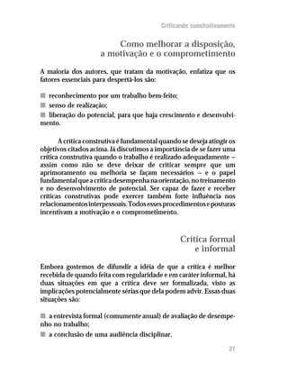 Criticando construtivamente


                         Como melhorar a disposição,
                     a motivação e o comprometimento
A maioria dos autores, que tratam da motivação, enfatiza que os
fatores essenciais para despertá-los são:

n reconhecimento por um trabalho bem-feito;
n senso de realização;
n liberação do potencial, para que haja crescimento e desenvolvi-
mento.

       A crítica construtiva é fundamental quando se deseja atingir os
objetivos citados acima. Já discutimos a importância de se fazer uma
crítica construtiva quando o trabalho é realizado adequadamente —
assim como não se deve deixar de criticar sempre que um
aprimoramento ou melhoria se façam necessários — e o papel
fundamental que a crítica desempenha na orientação, no treinamento
e no desenvolvimento de potencial. Ser capaz de fazer e receber
críticas construtivas pode exercer também forte influência nos
relacionamentos interpessoais. Todos esses procedimentos e posturas
incentivam a motivação e o comprometimento.



                                                  Crítica formal
                                                      e informal
Embora gostemos de difundir a idéia de que a crítica é melhor
recebida de quando feita com regularidade e em caráter informal, há
duas situações em que a crítica deve ser formalizada, visto as
implicações potencialmente sérias que dela podem advir. Essas duas
situações são:

n a entrevista formal (comumente anual) de avaliação de desempe-
nho no trabalho;
n a conclusão de uma audiência disciplinar.

                                                                   27
 