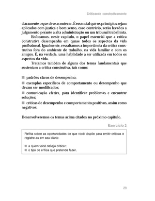 Criticando construtivamente

claramente o que deve acontecer. É essencial que os princípios sejam
aplicados com justiça e bom senso, caso contrário, serão levados a
julgamento perante a alta administração ou um tribunal trabalhista.
       Enfocamos, neste capítulo, o papel essencial que a crítica
construtiva desempenha em quase todos os aspectos da vida
profissional. Igualmente, ressaltamos a importância da crítica cons-
trutiva fora do ambiente de trabalho, na vida familiar e com os
amigos. É, na verdade, uma habilidade a ser utilizada em todos os
aspectos da vida.
       Tratamos também de alguns dos temas fundamentais que
sustentam a crítica construtiva, tais como:

n padrões claros de desempenho;
n exemplos específicos de comportamento ou desempenho que
devam ser modificados;
n comunicação efetiva, para identificar problemas e encontrar
soluções;
n críticas de desempenho e comportamento positivos, assim como
negativos.

Desenvolveremos os temas acima citados no próximo capítulo.

                                                             Exercício 2

 Reflita sobre as oportunidades de que você dispõe para emitir críticas e
 registre-as em seu diário:

 n a quem você deseja criticar;
 n o tipo de crítica que pretende fazer.




                                                                        29
 