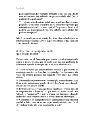 Feedback

     pontos principais. Por exemplo, pergunte “o que está impedindo
     você de terminar seu relatório no prazo estabelecido? Qual é
     exatamente o problema?”;
     •     ajudar o interlocutor a trabalhar os problemas. Por exemplo,
     pergunte “Como Jane se sentiria ao ser excluída do projeto que
     estava desenvolvendo com sua equipe? De que outra forma você
     poderia fazê-la compreender que seu trabalho estava abaixo dos
     padrões desejados?”

Não é comum ir para uma sessão de crítica dispondo de todas as
informações necessárias. Se você supõe que obteve todas, você está
a um passo do fracasso.


6 Descrever o comportamento
que deseja mudar
Eis um ponto crucial. É essencial que a pessoa, primeiro, compreenda
qual é o ponto. Depois, que ela aceite que haja um problema. E,
finalmente, que ela aceite que haja a necessidade de mudar.

n Tenha exemplos que descrevam com precisão o que você viu ou
ouviu a pessoa dizer ou fazer. Por exemplo, diga “você se atrasou três
vezes na semana passada. Na segunda, você disse que estava
doente...”
n Não tente ler os pensamentos. Por exemplo, em vez de dizer “você
ficou muito irritado com aquele cliente”, diga “você estava falando
muito alto com aquele cliente”;
n Evite as expressões “eu não gostei da sua atitude” e “você não está
se empenhando o bastante”. A que você se refere quando diz
“atitude” e “empenho”? O que a pessoa está fazendo e dizendo
realmente? Que comportamento o levou a fazer tal observação?
n Concentre-se no comportamento e desempenho que podem ser
mudados. Evite comentários sobre a personalidade, tais como, “você
deve relaxar mais, não levar as coisas tão a sério”;

36
 