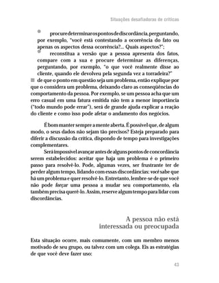 Situações desafiadoras de criticas

   •     procure determinar os pontos de discordância, perguntando,
   por exemplo, “você está contestando a ocorrência do fato ou
   apenas os aspectos dessa ocorrência?... Quais aspectos?”;
   •     reconstitua a versão que a pessoa apresenta dos fatos,
   compare com a sua e procure determinar as diferenças,
   perguntando, por exemplo, “o que você realmente disse ao
   cliente, quando ele devolveu pela segunda vez a torradeira?”
n de que o ponto em questão seja um problema, então explique por
que o considera um problema, deixando claro as conseqüências do
comportamento da pessoa. Por exemplo, se um pessoa acha que um
erro casual em uma fatura emitida não tem a menor importância
(“todo mundo pode errar”), será de grande ajuda explicar a reação
do cliente e como isso pode afetar o andamento dos negócios.

       É bom manter sempre a mente aberta. É possível que, de algum
modo, o seus dados não sejam tão precisos? Esteja preparado para
diferir a discussão da crítica, dispondo de tempo para investigações
complementares.
       Será impossível avançar antes de alguns pontos de concordância
serem estabelecidos: aceitar que haja um problema é o primeiro
passo para resolvê-lo. Pode, algumas vezes, ser frustrante ter de
perder algum tempo, lidando com essas discordâncias: você sabe que
há um problema e quer resolvê-lo. Entretanto, lembre-se de que você
não pode forçar uma pessoa a mudar seu comportamento, ela
também precisa querê-lo. Assim, reserve algum tempo para lidar com
discordâncias.



                                        A pessoa não está
                               interessada ou preocupada

Esta situação ocorre, mais comumente, com um membro menos
motivado de seu grupo, ou talvez com um colega. Eis as estratégias
de que você deve fazer uso:

                                                                    43
 