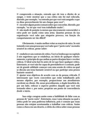Feedback

n compreenda a situação, entenda que ele tem o direito de se
zangar, e tente mostrar que a sua crítica não foi mal colocada,
dizendo, por exemplo, “eu entendo por que você está zangado: o que
eu disse provavelmente foi um choque para você”;
n encontre algum ponto comum sobre que concordar, dizendo, por
exemplo, “eu sei que você tem trabalhado muito”;
n não mude de posição (a menos que sinceramente convencido): a
raiva pode ser usada como uma arma. Quantas pessoas da sua
organização você sabe que ninguém provoca, em função do
comportamento ser tão difícil?

      Obviamente, é muito melhor evitar as reações de raiva. Se está
tratando com uma pessoa que você sabe que é “pavio curto” ou muito
sensível às críticas, pense sobre:

n estabelecer um contrato de crítica. Você se lembra que no capítulo
3 nós sugerimos que se estabeleça, no início de qualquer relacio-
namento, o princípio de que ambas as partes desejam fazer e receber
críticas. O ideal seria fazê-lo antes de ter que fazer qualquer crítica.
Entretanto, se você não for capaz de preestabelecer o contrato, pode
ser de grande utilidade começar com uma sessão de crítica na qual
se discuta um tema bastante sensível ou que participe uma pessoa
bastante sensível;
n ajustar seus objetivos de acordo com os da pessoa criticada. É
interessante que vocês concordem que estão trabalhando pelo
mesmo objetivo, por exemplo, proporcionar um atendimento
excelente ao cliente. Há, nesse procedimento, o duplo benefício de,
por um lado, enfocar o aspecto positivo daquilo que você está
tentando obter e, por outro, propiciar um ponto de concordância
desde o início.

       Isso exige coragem assim como a habilidade de lidar com as
pessoas de “pavio curto”. Entretanto, essa é uma situação na qual a
crítica pode ter uma poderosa influência, pois é comum que essas
pessoas não estejam acostumadas a trabalhar com críticas. Assim
como a chuva em um deserto, o efeito da crítica sobre essas pessoas

46
 
