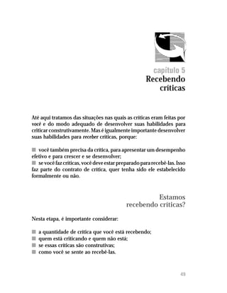 Recebendo críticas




                                                        capítulo 5
                                                    Recebendo
                                                       críticas


Até aqui tratamos das situações nas quais as críticas eram feitas por
você e do modo adequado de desenvolver suas habilidades para
criticar construtivamente. Mas é igualmente importante desenvolver
suas habilidades para receber críticas, porque:

n você também precisa da crítica, para apresentar um desempenho
efetivo e para crescer e se desenvolver;
n se você faz críticas, você deve estar preparado para recebê-las. Isso
faz parte do contrato de crítica, quer tenha sido ele estabelecido
formalmente ou não.



                                                     Estamos
                                           recebendo críticas?
Nesta etapa, é importante considerar:

n   a quantidade de crítica que você está recebendo;
n   quem está criticando e quem não está;
n   se essas críticas são construtivas;
n   como você se sente ao recebê-las.



                                                                    49
 