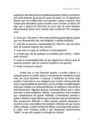 Recebendo críticas

argumente, dizendo não haver problema quando a crítica é construtiva,
que tudo depende da pessoa de quem ela parte, etc. É importante,
porém, que você reflita sobre essa questão e passe a observar suas
reações para descobrir o quão receptivo você é, de fato, a críticas. Há
algo que o impeça de buscá-las ou você está, de certa maneira,
demonstrando pouca boa vontade para recebê-las? Por exemplo,
você:

n sente que “fracassou” e fica muito irritado quando alguém sugere
que seu desempenho não está atingindo o padrão desejado?
n evita dar às pessoas a oportunidade de criticá-lo, caso tal crítica
afete de maneira negativa sua carreira?
n teme não ser capaz de melhorar seu desempenho?
n acredita que não há qualquer necessidade para críticas — afinal,
tudo vai bem?
n sente-se constrangido toda vez que alguém tece críticas, quer de
natureza positiva, quer de natureza negativa à sua pessoa?
n hesita em buscar críticas?

       Aceitar que se tem barreiras quanto a receber críticas é o
primeiro passo a ser dado. Agora é o momento de considerar o quão
reais são essas barreiras e começar a moldá-las de forma mais
positiva. Concentre-se nas vantagens que receber críticas pode lhe
trazer: a oportunidade de aprender e crescer, de lidar com dificuldades
antes que venham a se tornar problemas, de melhorar e desenvolver
relacionamentos. Algumas pessoas costumam afirmar que a crítica
bem-feita é uma verdadeira “dádiva”; concordamos com a metáfora
que consideramos de grande utilidade. Costumamos associar a
palavra ‘dádiva’a coisas valiosas que recebemos e que nos fazem bem.
Que perspectiva diferente a crítica assume quando passamos a
encará-la como uma dádiva! Há também evidências de que buscar
críticas adquire, a partir da idéia de dádiva, uma impressão positiva.
E, então, você continua sendo o que chamamos anteriormente
“balde” no que diz respeito à aceitação de críticas?

                                                                    51
 