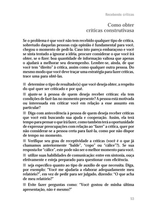 Recebendo críticas


                                                 Como obter
                                       críticas construtivasa
Se o problema é que você não tem recebido qualquer tipo de crítica,
sobretudo daquelas pessoas cuja opinião é fundamental para você,
chegou o momento de pedi-la. Caso isto pareça embaraçoso e você
se sinta tentado a ignorar a idéia, procure considerar o que você irá
obter, se o fizer: boa quantidade de informação valiosa que apenas
o ajudará a melhorar seu desempenho. Lembre-se, ainda, de que
você tem “direito” à crítica, assim como qualquer outra pessoa. Do
mesmo modo que você deve traçar uma estratégia para fazer críticas,
trace uma para obtê-las.

n determine o tipo de resultado(s) que você deseja obter, a respeito
do quê quer ser criticado e por quê.
n ajuste-se à pessoa de quem deseja receber críticas: ela tem
condições de fazê-las no momento presente? A pessoa está motivada
ou interessada em criticar você em relação a esse assunto em
particular?
n Diga com antecedência à pessoa de quem deseja receber críticas
que você está buscando sua ajuda e cooperação. Assim, ela terá
tempo para pensar o que irá fazer, como também terá a oportunidade
de expressar preocupações com relação ao “fazer” a crítica, quer por
não considerar-se a pessoa certa para fazê-la, como por não dispor
de tempo no momento.
n Verifique seu grau de receptividade a críticas (você é o que já
chamamos anteriormente “balde”, “copo” ou “cálice”?). Se sua
resposta for “cálice”, este pode não ser o melhor momento para você.
n utilize suas habilidades de comunicação: entre em sintonia, ouça
efetivamente e esteja preparado para questionar com eficiência.
n seja específico quanto ao tipo de auxílio de que necessita. Diga,
por exemplo: “Você me ajudaria a elaborar adequadamente meu
relatório?”, em vez de pedir para ser julgado, dizendo: “O que acha
de meu relatório?”
n Evite fazer perguntas como: “Você gostou de minha última
apresentação, não é mesmo?”

                                                                  53
 