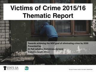 Victims of Crime 2015/16
Thematic Report
Towards	achieving	the	NDP	goal	of	eliminating	crime	by	2030
Presented	by:
Dr	Pali Lehohla,	Statistician-General
Statistics	South	Africa
 