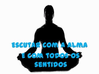 Escutar com a alma
   E com todos os
       sentidos.
 