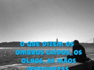 O que dizem os
ombros caídos, os
 olhos, as mãos
 