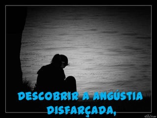 Descobrir a angústia
    disfarçada,
 