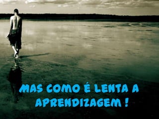 Mas como é lenta a
  aprendizagem !
 
