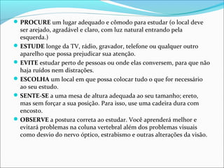 PROCURE um lugar adequado e cômodo para estudar (o local deve
ser arejado, agradável e claro, com luz natural entrando pela
esquerda.)
ESTUDE longe da TV, rádio, gravador, telefone ou qualquer outro
aparelho que possa prejudicar sua atenção.
EVITE estudar perto de pessoas ou onde elas conversem, para que não
haja ruídos nem distrações.
ESCOLHA um local em que possa colocar tudo o que for necessário
ao seu estudo.
SENTE-SE a uma mesa de altura adequada ao seu tamanho; ereto,
mas sem forçar a sua posição. Para isso, use uma cadeira dura com
encosto.
OBSERVE a postura correta ao estudar. Você aprenderá melhor e
evitará problemas na coluna vertebral além dos problemas visuais
como desvio do nervo óptico, estrabismo e outras alterações da visão.
 