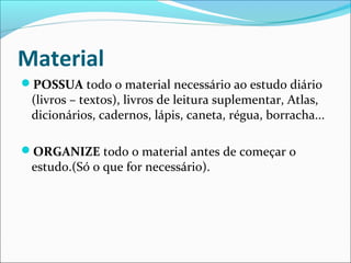 Material
POSSUA todo o material necessário ao estudo diário
(livros – textos), livros de leitura suplementar, Atlas,
dicionários, cadernos, lápis, caneta, régua, borracha...
ORGANIZE todo o material antes de começar o
estudo.(Só o que for necessário).
 
