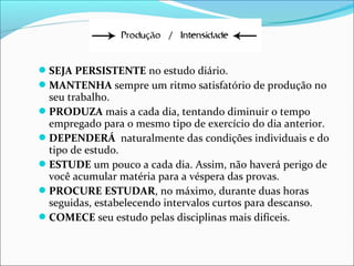 SEJA PERSISTENTE no estudo diário.
MANTENHA sempre um ritmo satisfatório de produção no
seu trabalho.
PRODUZA mais a cada dia, tentando diminuir o tempo
empregado para o mesmo tipo de exercício do dia anterior.
DEPENDERÁ naturalmente das condições individuais e do
tipo de estudo.
ESTUDE um pouco a cada dia. Assim, não haverá perigo de
você acumular matéria para a véspera das provas.
PROCURE ESTUDAR, no máximo, durante duas horas
seguidas, estabelecendo intervalos curtos para descanso.
COMECE seu estudo pelas disciplinas mais difíceis.
 